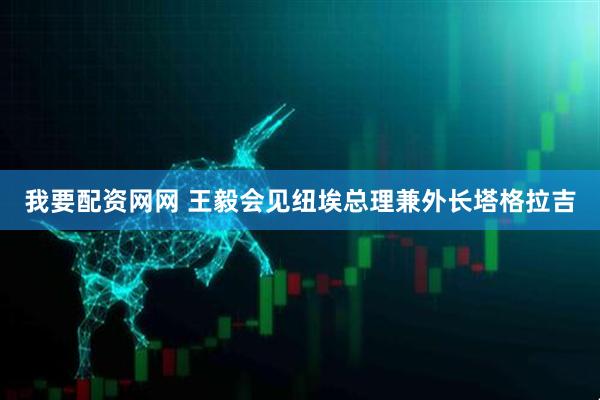 我要配资网网 王毅会见纽埃总理兼外长塔格拉吉