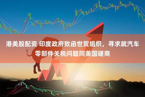 港美股配资 印度政府致函世贸组织，寻求就汽车零部件关税问题同美国磋商
