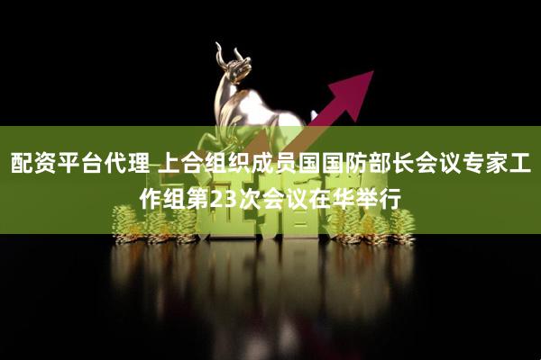 配资平台代理 上合组织成员国国防部长会议专家工作组第23次会议在华举行