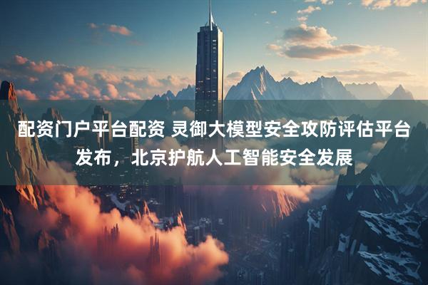 配资门户平台配资 灵御大模型安全攻防评估平台发布，北京护航人工智能安全发展