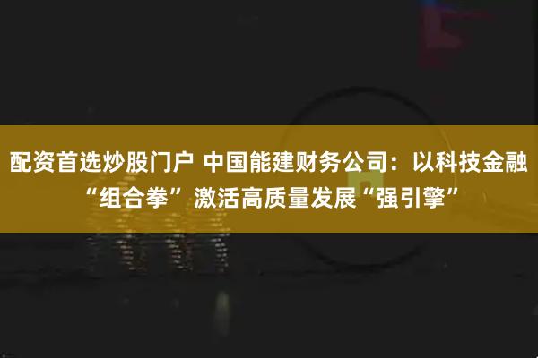 配资首选炒股门户 中国能建财务公司：以科技金融“组合拳” 激活高质量发展“强引擎”