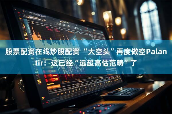 股票配资在线炒股配资 “大空头”再度做空Palantir：这已经“远超高估范畴”了