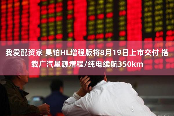 我爱配资家 昊铂HL增程版将8月19日上市交付 搭载广汽星源增程/纯电续航350km