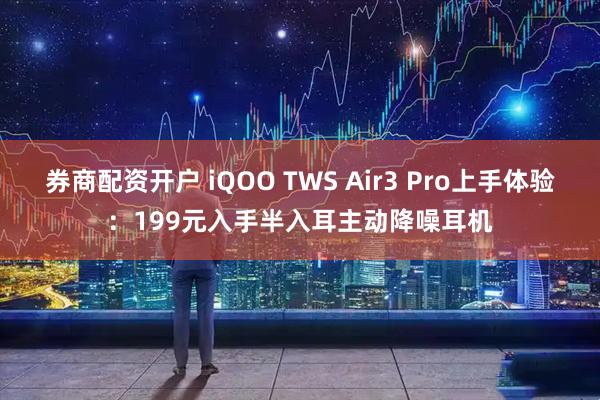 券商配资开户 iQOO TWS Air3 Pro上手体验：199元入手半入耳主动降噪耳机