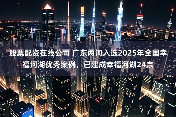 股票配资在线公司 广东两河入选2025年全国幸福河湖优秀案例，已建成幸福河湖24宗